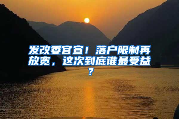 发改委官宣！落户限制再放宽，这次到底谁最受益？