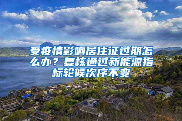 受疫情影响居住证过期怎么办？复核通过新能源指标轮候次序不变