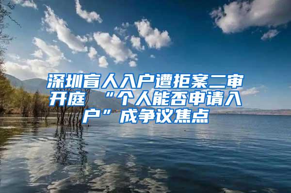 深圳盲人入户遭拒案二审开庭 “个人能否申请入户”成争议焦点