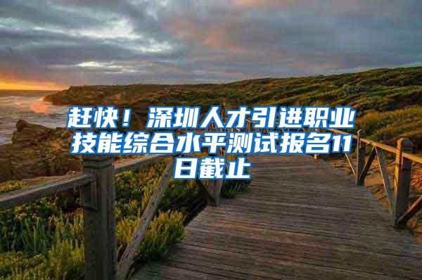 赶快！深圳人才引进职业技能综合水平测试报名11日截止