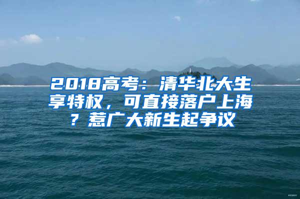 2018高考：清华北大生享特权，可直接落户上海？惹广大新生起争议