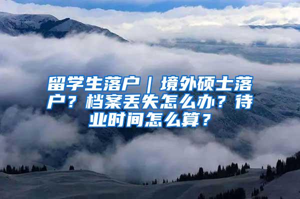 留学生落户｜境外硕士落户？档案丢失怎么办？待业时间怎么算？