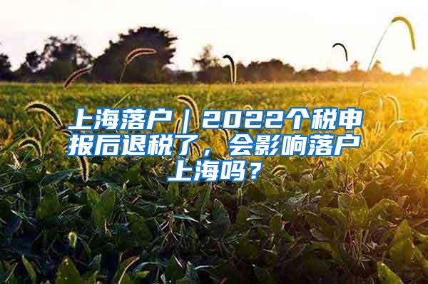 上海落户｜2022个税申报后退税了，会影响落户上海吗？