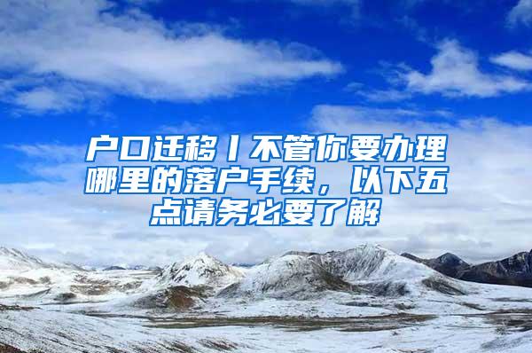 户口迁移丨不管你要办理哪里的落户手续，以下五点请务必要了解