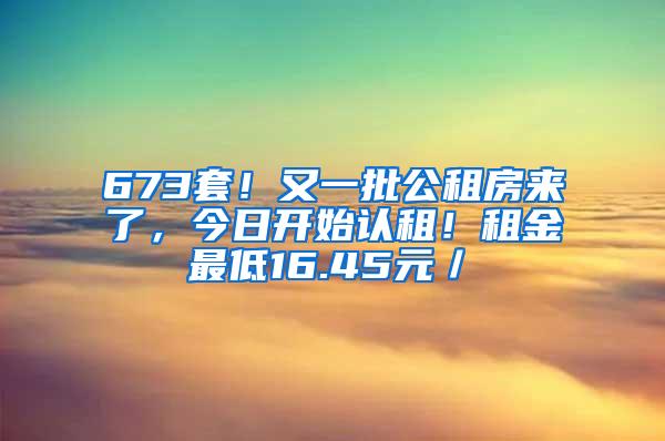 673套！又一批公租房来了，今日开始认租！租金最低16.45元／㎡