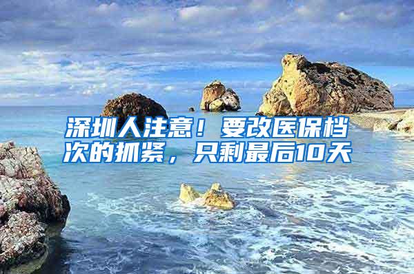 深圳人注意！要改医保档次的抓紧，只剩最后10天