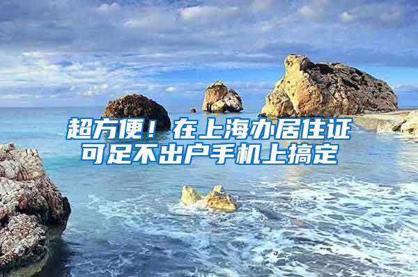 超方便！在上海办居住证可足不出户手机上搞定