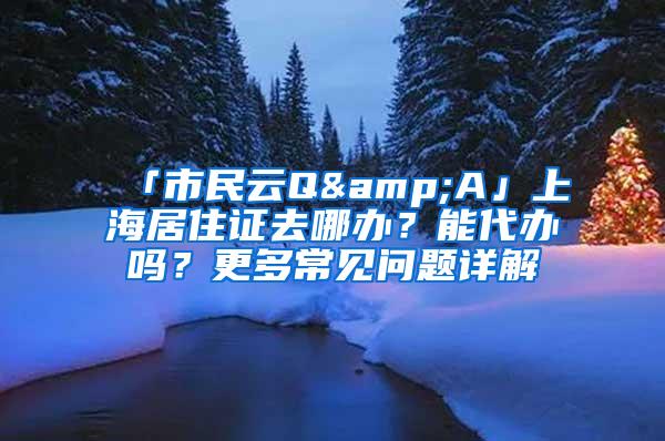 「市民云Q&A」上海居住证去哪办？能代办吗？更多常见问题详解→