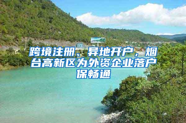 跨境注册、异地开户，烟台高新区为外资企业落户保畅通