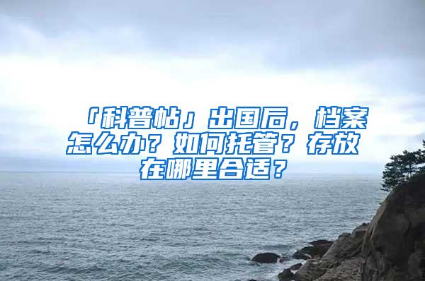 「科普帖」出国后，档案怎么办？如何托管？存放在哪里合适？