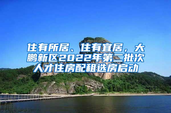 住有所居、住有宜居，大鹏新区2022年第二批次人才住房配租选房启动