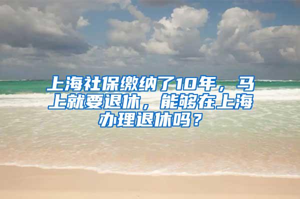 上海社保缴纳了10年，马上就要退休，能够在上海办理退休吗？