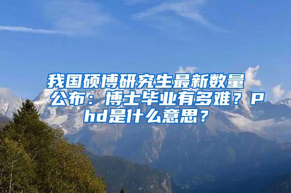 我国硕博研究生最新数量公布：博士毕业有多难？Phd是什么意思？