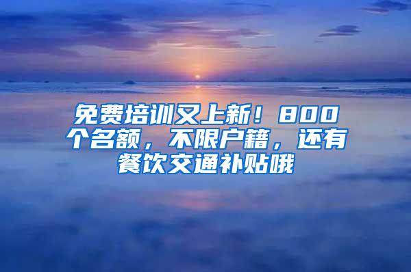 免费培训又上新！800个名额，不限户籍，还有餐饮交通补贴哦