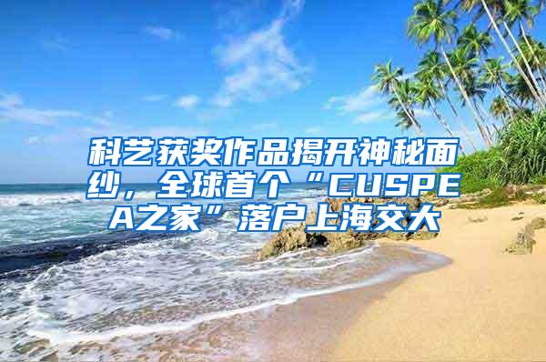 科艺获奖作品揭开神秘面纱，全球首个“CUSPEA之家”落户上海交大