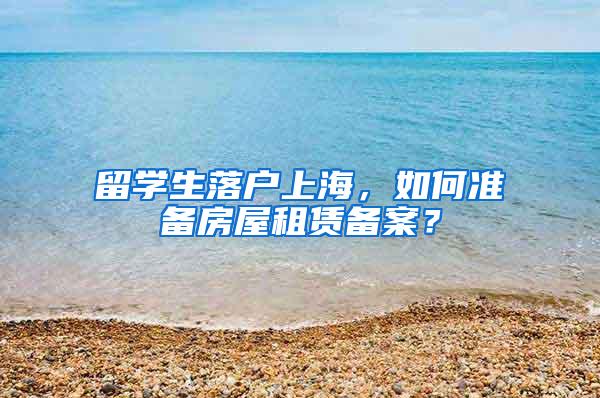 留学生落户上海，如何准备房屋租赁备案？