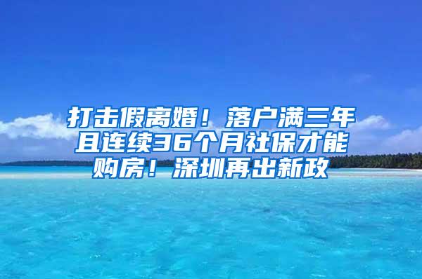 打击假离婚！落户满三年且连续36个月社保才能购房！深圳再出新政