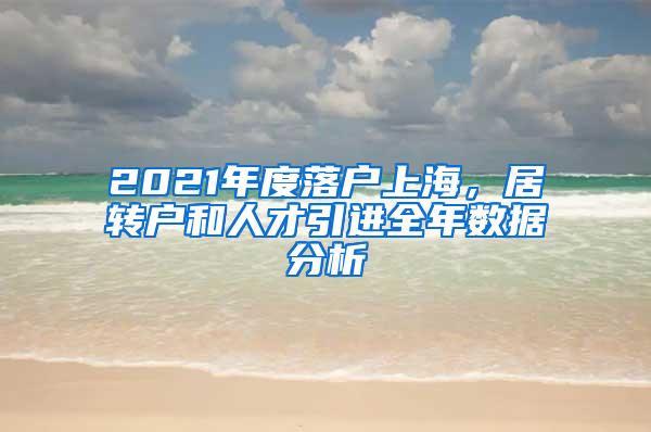 2021年度落户上海，居转户和人才引进全年数据分析