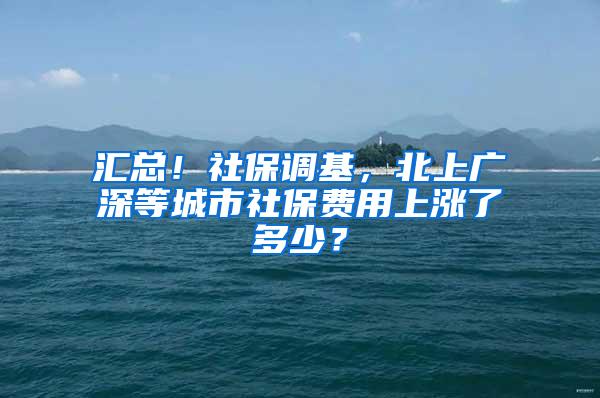 汇总！社保调基，北上广深等城市社保费用上涨了多少？