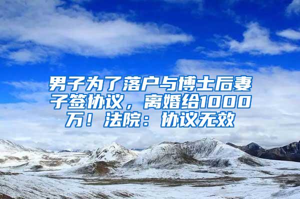 男子为了落户与博士后妻子签协议，离婚给1000万！法院：协议无效