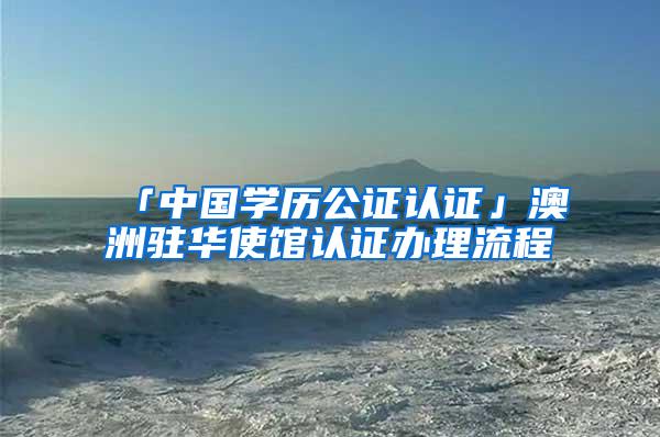 「中国学历公证认证」澳洲驻华使馆认证办理流程