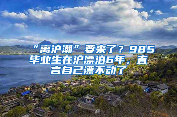 “离沪潮”要来了？985毕业生在沪漂泊6年，直言自己漂不动了