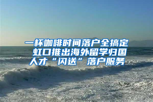 一杯咖啡时间落户全搞定 虹口推出海外留学归国人才“闪送”落户服务