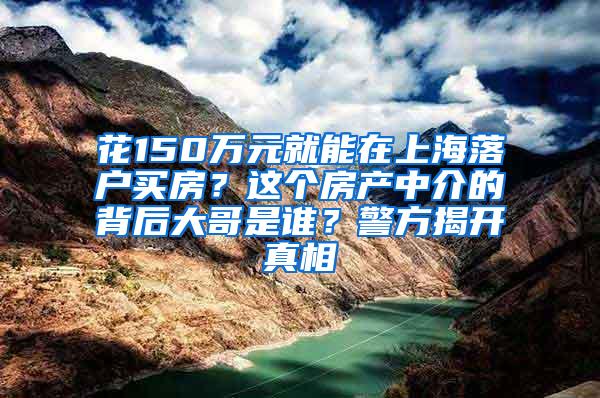 花150万元就能在上海落户买房？这个房产中介的背后大哥是谁？警方揭开真相