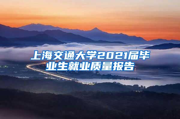 上海交通大学2021届毕业生就业质量报告