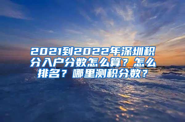 2021到2022年深圳积分入户分数怎么算？怎么排名？哪里测积分数？