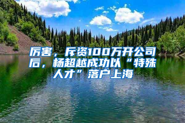 厉害，斥资100万开公司后，杨超越成功以“特殊人才”落户上海