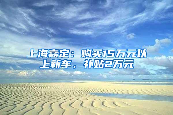 上海嘉定：购买15万元以上新车，补贴2万元