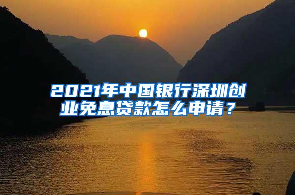 2021年中国银行深圳创业免息贷款怎么申请？