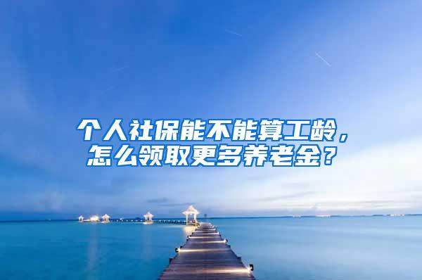 个人社保能不能算工龄，怎么领取更多养老金？