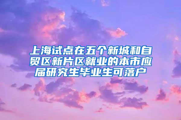 上海试点在五个新城和自贸区新片区就业的本市应届研究生毕业生可落户