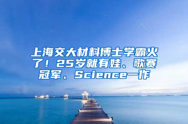 上海交大材料博士学霸火了！25岁就有娃、歌赛冠军、Science一作