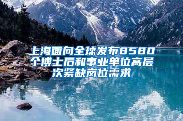 上海面向全球发布8580个博士后和事业单位高层次紧缺岗位需求