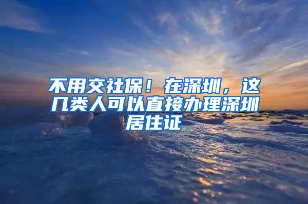 不用交社保！在深圳，这几类人可以直接办理深圳居住证