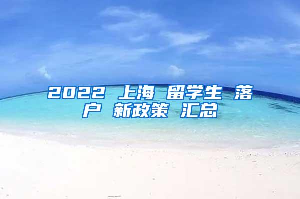 2022 上海 留学生 落户 新政策 汇总