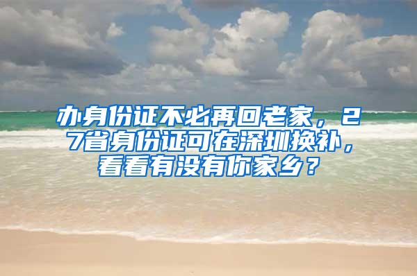 办身份证不必再回老家，27省身份证可在深圳换补，看看有没有你家乡？