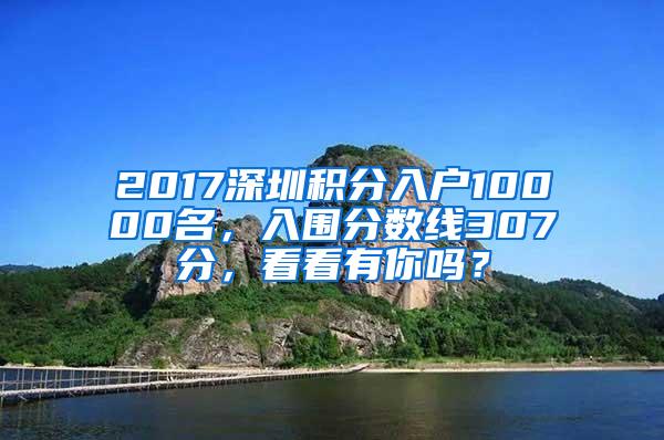 2017深圳积分入户10000名，入围分数线307分，看看有你吗？