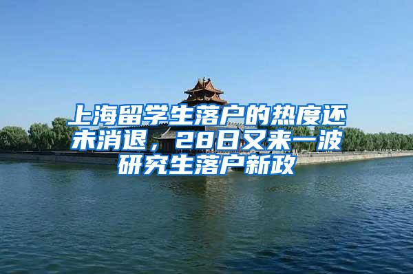 上海留学生落户的热度还未消退，28日又来一波研究生落户新政