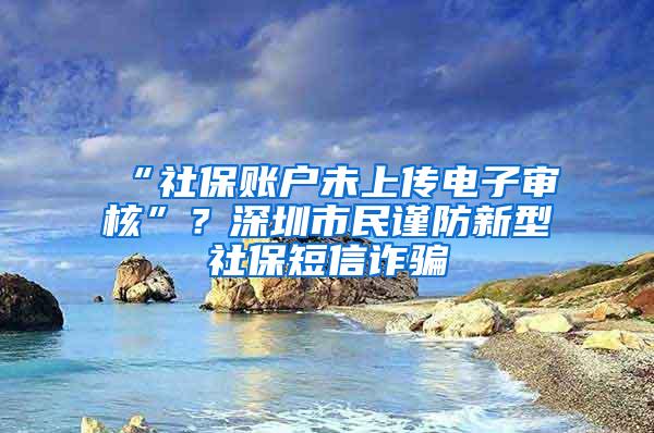 “社保账户未上传电子审核”？深圳市民谨防新型社保短信诈骗