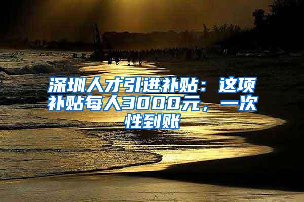 深圳人才引进补贴：这项补贴每人3000元，一次性到账