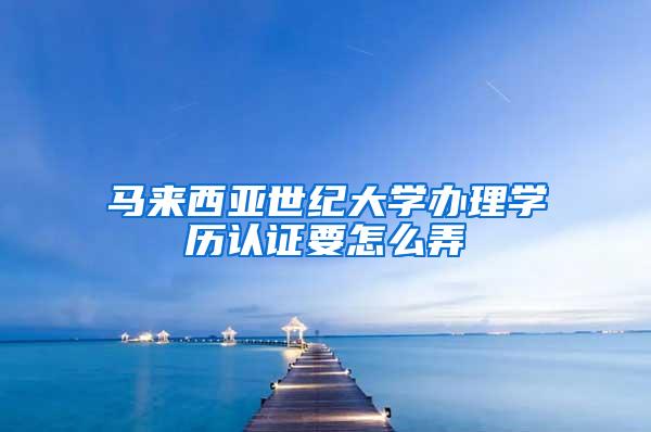 马来西亚世纪大学办理学历认证要怎么弄