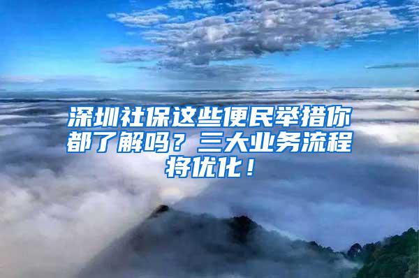 深圳社保这些便民举措你都了解吗？三大业务流程将优化！