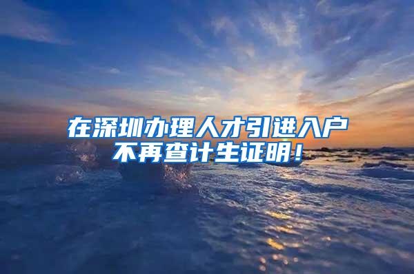 在深圳办理人才引进入户不再查计生证明！