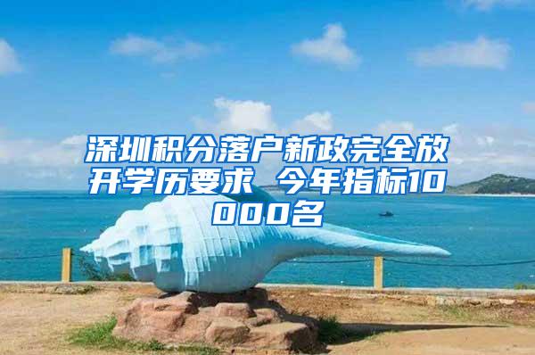 深圳积分落户新政完全放开学历要求 今年指标10000名