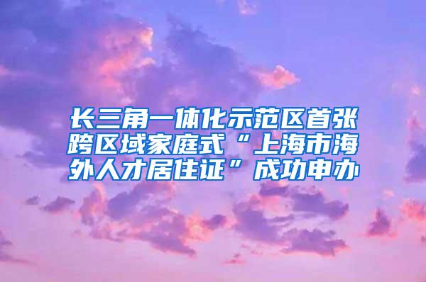 长三角一体化示范区首张跨区域家庭式“上海市海外人才居住证”成功申办