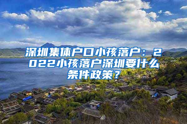 深圳集体户口小孩落户：2022小孩落户深圳要什么条件政策？